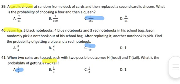 A card is chosen at random from e deck of cards and then replaced, a second card is chosen. What
is the probability of choosing a four and then a queen?
A.  7/11  B.  7/100  C.  1/169  D.  9/11 
40. Jason has 5 black notebooks, 4 blue notebooks and 3 red notebooks in his school bag. Jason
randomly pick a notebook out of his school bag. After replacing it, another notebook is pick. Find
the probability of getting a blue and a red notebook.
A.  3/4  B.  2/3  C.  1/12  D. 1
41. When two coins are tossed, each with two possible outcomes H (head) and T (tail). What is the
probability of getting a two tail?
A 1/4  B.  1/3  C.  1/2  D. 1