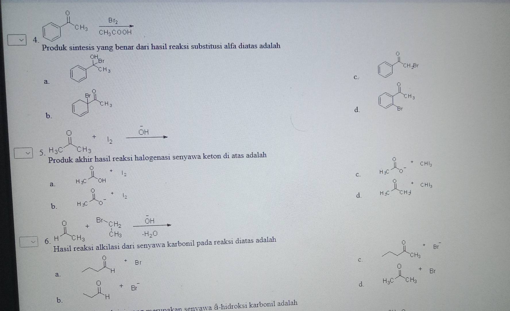 -frac 7^((circ)
^-)CH_3 frac Br_2CH_3COOH
4.
Produk sintesis yang benar dari hasil reaksi substitusi alfa diatas adalah
_1
a. □ _  CH_3^((-1)2^B)
C.
b. □^(frac )Fr|CH_1_CH_3
^sim CH_3
d.
Br
overline OH
= □ /□   1 l_2 _ 
5. H_3C CH_3
Produk akhir hasil reaksi halogenasi senyawa keton di atas adalah
a. H_3C^0_OH+I_2
C. H_3C^0_0-^+CHI_3
b. H_3C^0_0-^+I_2
d. H_3Cxrightarrow [CH_2][CH_2CH_3
6. 1^0_1+^Br_CH_2frac overline OH· H_3Oto
Hasil reaksi alkilasi dari senyawa karbonil pada reaksi diatas adalah
C. ^0_CH_3^+B°^-
a. _ i H_H+Br
d. H_3C^0CH_3+B+Br
b. beginarrayr 0 11 hline endarray +beginarrayr Br^- endarray
nakan senyawa â-hidroksi karbonil adalah