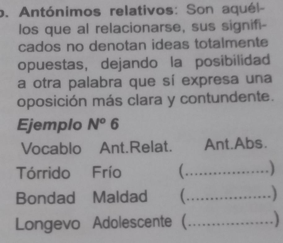 Antónimos relativos: Son aquél- 
los que al relacionarse, sus signifi- 
cados no denotan ideas totalmente 
opuestas, dejando la posibilidad 
a otra palabra que sí expresa una 
oposición más clara y contundente. 
Ejemplo N^o 6 
Vocablo Ant.Relat. Ant.Abs. 
Tórrido Frío _ 

….....) 
Bondad Maldad (_ 
Longevo Adolescente (_ …)