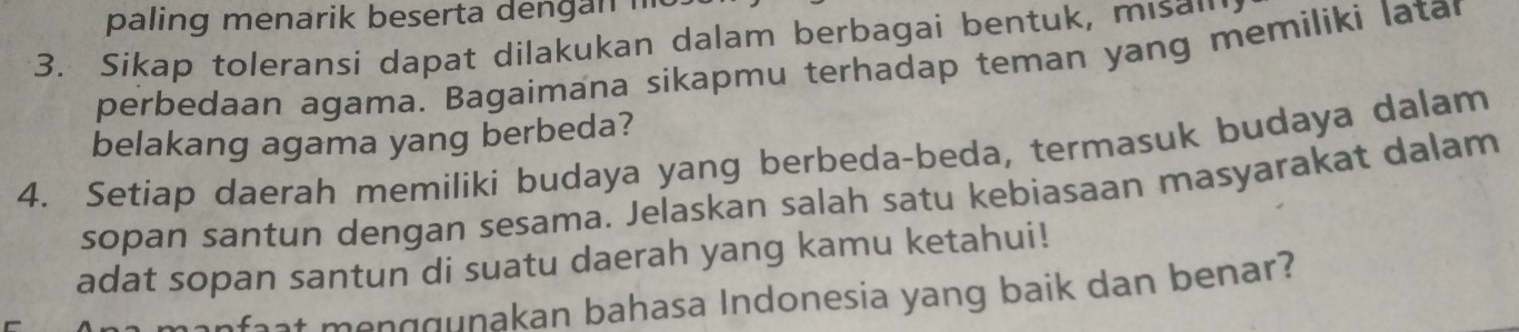 paling menarik beserta de n n i 
3. Sikap toleransi dapat dilakukan dalam berbagai bentuk, misan 
perbedaan agama. Bagaimana sikapmu terhadap teman yang memiliki latar 
belakang agama yang berbeda? 
4. Setiap daerah memiliki budaya yang berbeda-beda, termasuk budaya dalam 
sopan santun dengan sesama. Jelaskan salah satu kebiasaan masyarakat dalam 
adat sopan santun di suatu daerah yang kamu ketahui! 
faat menggunakan bahasa Indonesia yang baik dan benar?