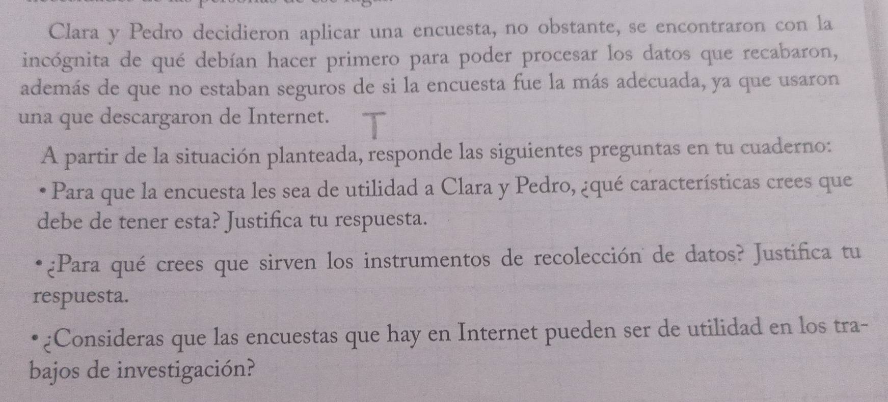 Clara y Pedro decidieron aplicar una encuesta, no obstante, se encontraron con la 
incógnita de qué debían hacer primero para poder procesar los datos que recabaron, 
además de que no estaban seguros de si la encuesta fue la más adecuada, ya que usaron 
una que descargaron de Internet. 
A partir de la situación planteada, responde las siguientes preguntas en tu cuaderno: 
Para que la encuesta les sea de utilidad a Clara y Pedro, ¿qué características crees que 
debe de tener esta? Justifica tu respuesta. 
¿Para qué crees que sirven los instrumentos de recolección de datos? Justifica tu 
respuesta. 
¿Consideras que las encuestas que hay en Internet pueden ser de utilidad en los tra- 
bajos de investigación?