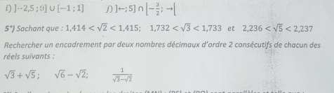 ]-2,5;0]∪ [-1;1] j) ]rightarrow ;5]∩ [- 3/2 ;to [
5°) Sachant que : 1,414 <1,415; 1,732 <1,733 et 2,236 <2,237
Rechercher un encadrement par deux nombres décimaux d´ordre 2 consécutifs de chacun des 
réels suivants :
sqrt(3)+sqrt(5); sqrt(6)-sqrt(2);  1/sqrt(3)-sqrt(2) 