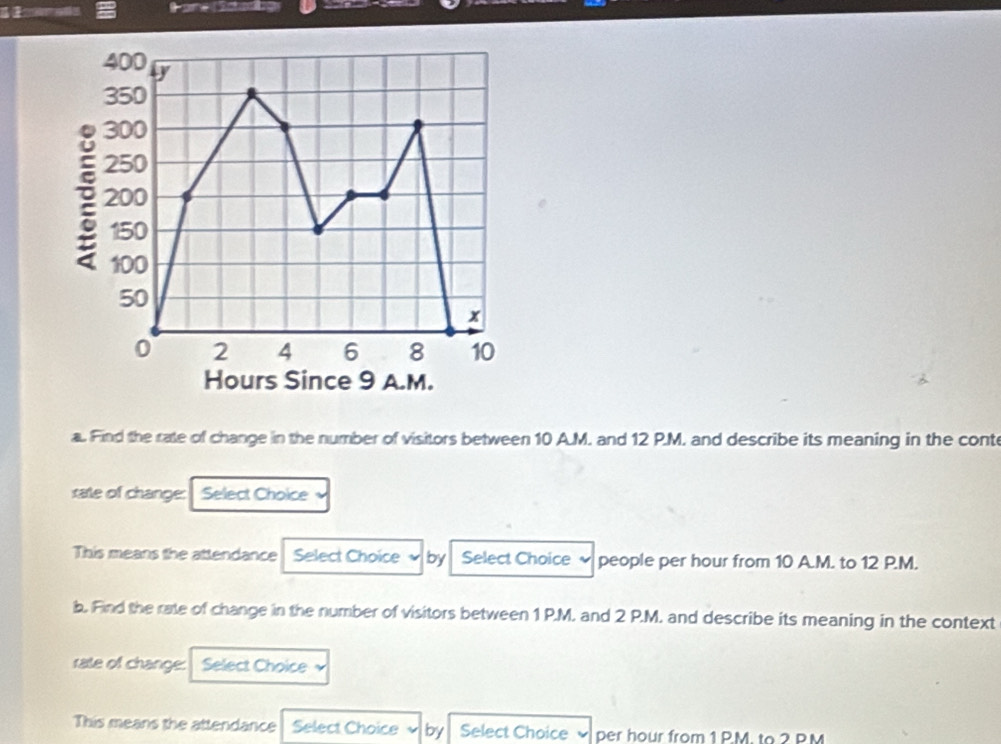 400 y
350
300
250
200
150
100
50
x
0 2 4 6 8 10
Hours Since 9 A.M. 
a. Find the rate of change in the number of visitors between 10 A.M. and 12 P.M. and describe its meaning in the cont 
sate of change: Select Choice 
This means the attendance Select Choice by Select Choice ~ people per hour from 10 A.M. to 12 P.M. 
b. Find the rate of change in the number of visitors between 1 P.M. and 2 P.M. and describe its meaning in the context 
rate of change: Select Choice 
This means the attendance Select Choice by Select Choice per hour from 1 P.M. to 2 PM