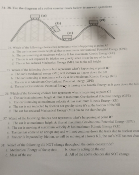 34- 38. Use the diagram of a roller coaster track below to answer questions
_34. Which of the following choices best represents what's happening at point A?
a. The car is at maximum height & thus at maximum Gravitational Potential Energy (GPE)
h. The car is moving at maximum velocity & has maximum Kinetic Energy (KE)
c. The car is not impacted by friction nor gravity since it’s at the top of the hill
d. The car has reduced Mechanical Energy (ME) due to the tall height
35. Which of the following choices best represents what's happening at point B?
_a. The car’s mechanical energy (ME) will increase as it goes down the hill
b. The car is moving at maximum velocity & has maximum Kinetic Energy (KE)
c. The car is at Maximum Gravitational Potential Energy (GPE)
d. The car’s Gravitational Potential Energy is turning into Kinetic Energy as it goes down the hill
_
36. Which of the following choices best represents what’s happening at point C?
a. The car is at minimum height & thus at maximum Gravitational Potential Energy (GPE)
b. The car is moving at maximum velocity & has maximum Kinetic Energy (KE)
c. The car is not impacted by friction nor gravity since it’s at the bottom of the hill
d. The car has reduced Mechanical Energy (ME) due to the short height
_
37. Which of the following choices best represents what’s happening at point D?
a. The car is at maximum height & thus at maximum Gravitational Potential Energy (GPE)
b. The car is moving at maximum velocity & has maximum Kinetic Energy (KE)
c. The car has come to an abrupt stop and will not continue down the track due to nuclear ene
d. The car is impacted by friction, so will be moving at a lower KE, the car’s ME has not char
38. Which of the following did NOT change throughout the entire coaster ride?
a. Mechanical Energy of the system b. Gravity acting on the car
c. Mass of the car d. All of the above choices did NOT change