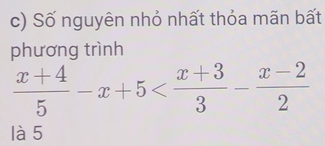 Số nguyên nhỏ nhất thỏa mãn bất 
phương trình
 (x+4)/5 -x+5
là 5