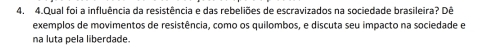 Qual foi a influência da resistência e das rebeliões de escravizados na sociedade brasileira? Dê 
exemplos de movimentos de resistência, como os quilombos, e discuta seu impacto na sociedade e 
na luta pela liberdade.