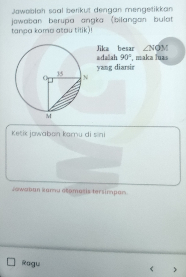 Jawablah soal berikut dengan mengetikkan 
jawaban berupa angka (bilangan bulat 
tanpa koma atau titik)! 
Jika besar ∠ NOM
adalah 90° , maka luas 
yang diarsir 
Ketik jawaban kamu di sìni 
Jawaban kamu otomatis tersimpan. 
Ragu