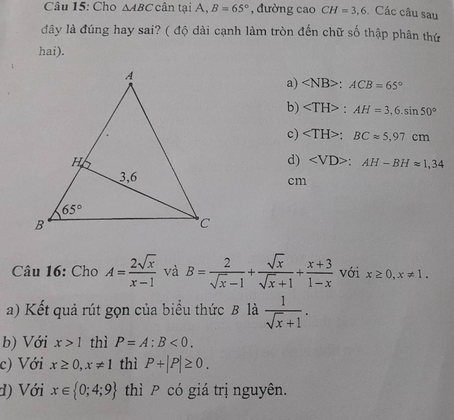 Cho △ ABC cân tại A, B=65° , đường cao CH=3,6. Các câu sau
đây là đúng hay sai? ( độ dài cạnh làm tròn đến chữ số thập phân thứ
hai).
a) :ACB=65°
b) ∠ TH>:AH=3,6.sin 50°
c) :BCapprox 5,97cm
d) ∠ VD>:AH-BHapprox 1,34
cm
Câu 16: Cho A= 2sqrt(x)/x-1  và B= 2/sqrt(x)-1 + sqrt(x)/sqrt(x)+1 + (x+3)/1-x  với x≥ 0,x!= 1.
a) Kết quả rút gọn của biểu thức B là  1/sqrt(x)+1 .
b) Với x>1 thì P=A:B<0.
c) Với x≥ 0,x!= 1 thì P+|P|≥ 0.
d) Với x∈  0;4;9 thì P có giá trị nguyên.