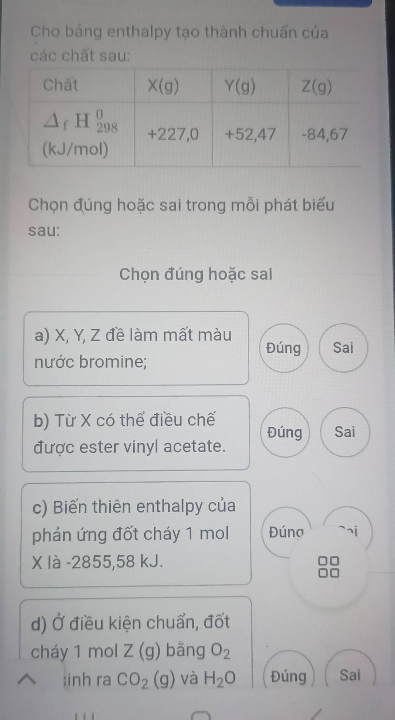 Cho bảng enthalpy tạo thành chuấn của
các chất sau:
Chọn đúng hoặc sai trong mỗi phát biểu
sau:
Chọn đúng hoặc sai
a) X, Y, Z đề làm mất màu
Đúng Sai
nước bromine;
b) Từ X có thể điều chế
Đúng Sai
được ester vinyl acetate.
c) Biến thiên enthalpy của
phản ứng đốt cháy 1 mol Đúnợ
X là -2855,58 kJ.
d) a * điều kiện chuẩn, đốt
cháy 1 mol Z(g) bằng O_2;inh ra CO_2(g) và H_2O Đúng Sai