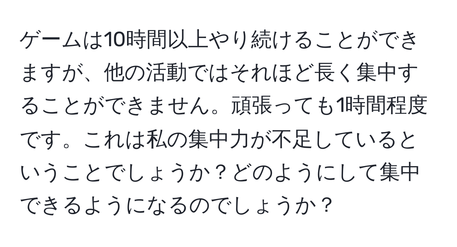 ゲームは10時間以上やり続けることができますが、他の活動ではそれほど長く集中することができません。頑張っても1時間程度です。これは私の集中力が不足しているということでしょうか？どのようにして集中できるようになるのでしょうか？