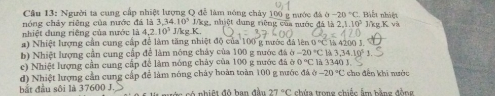 Người ta cung cấp nhiệt lượng Q để làm nóng chảy 100 g nước đá sigma -20°C. Biết nhiệt 
nóng chảy riêng của nước đá là 3, 34.10^5 J/kg, nhiệt dung riêng của nước đá là 2, 1.10^3 J/kg.K và 
nhiệt dung riêng của nước là 4, 2.10^3 J/kg. K. 
a) Nhiệt lượng cần cung cấp để làm tăng nhiệt độ của 100 g nước đá lên 0°C là 4200 J. 
b) Nhiệt lượng cần cung cấp để làm nóng chảy của 100 g nước đá ở -20°C là 3, 34.10^5 J. 
c) Nhiệt lượng cần cung cấp để làm nóng chảy của 100 g nước đá ở 0°C là 3340 J. 
d) Nhiệt lượng cần cung cấp để làm nóng chảy hoàn toàn 100 g nước đá ở -20°C cho đến khi nước 
bắt đầu sôi là 37600 J. chứa trong chiếc ấm bằng đồng 
c c nhiệt đô ban đầu 27°C