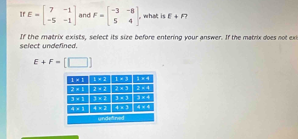 If E=beginbmatrix 7&-1 -5&-1endbmatrix and F=beginbmatrix -3&-8 5&4endbmatrix , what is E+F ?
If the matrix exists, select its size before entering your answer. If the matrix does not exi
select undefined.
E+F=[□ ]