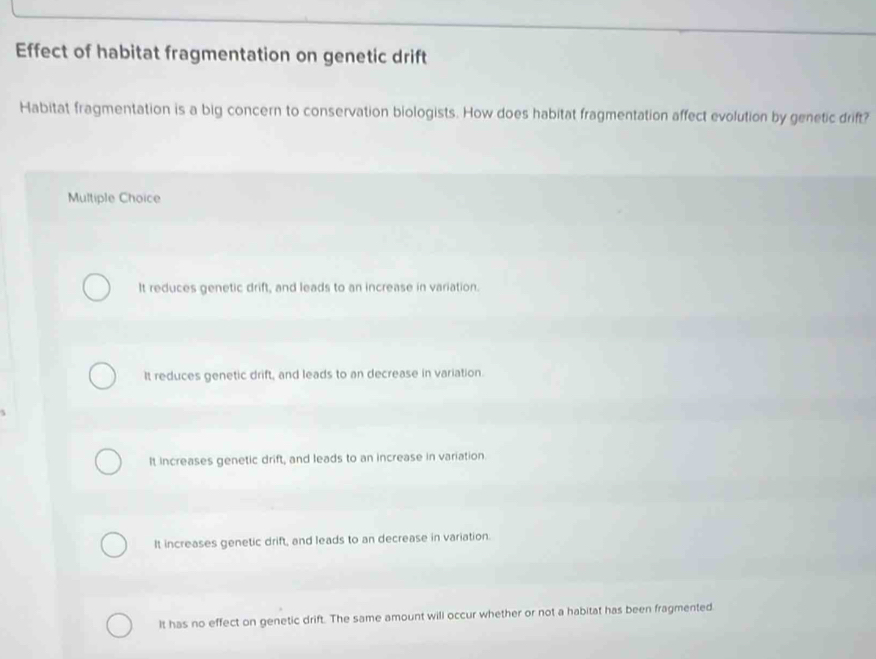 Effect of habitat fragmentation on genetic drift
Habitat fragmentation is a big concern to conservation biologists. How does habitat fragmentation affect evolution by genetic drift?
Multiple Choice
It reduces genetic drift, and leads to an increase in variation.
It reduces genetic drift, and leads to an decrease in variation.
It increases genetic drift, and leads to an increase in variation.
It increases genetic drift, and leads to an decrease in variation.
It has no effect on genetic drift. The same amount will occur whether or not a habitat has been fragmented.
