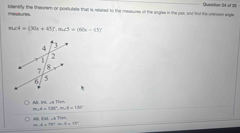 ldentify the theorem or postulate that is related to the measures of the angles in the pair, and find the unknown angle
measures.
m∠ 4=(30x+45)^circ , m∠ 5=(60x-15)^circ 
Alt. Int. sin m.
m∠ 4=135°, m∠ 5=135°
Alt. Ext. ∠ sThm
m∠ 4=75°. m∠ 5=15°