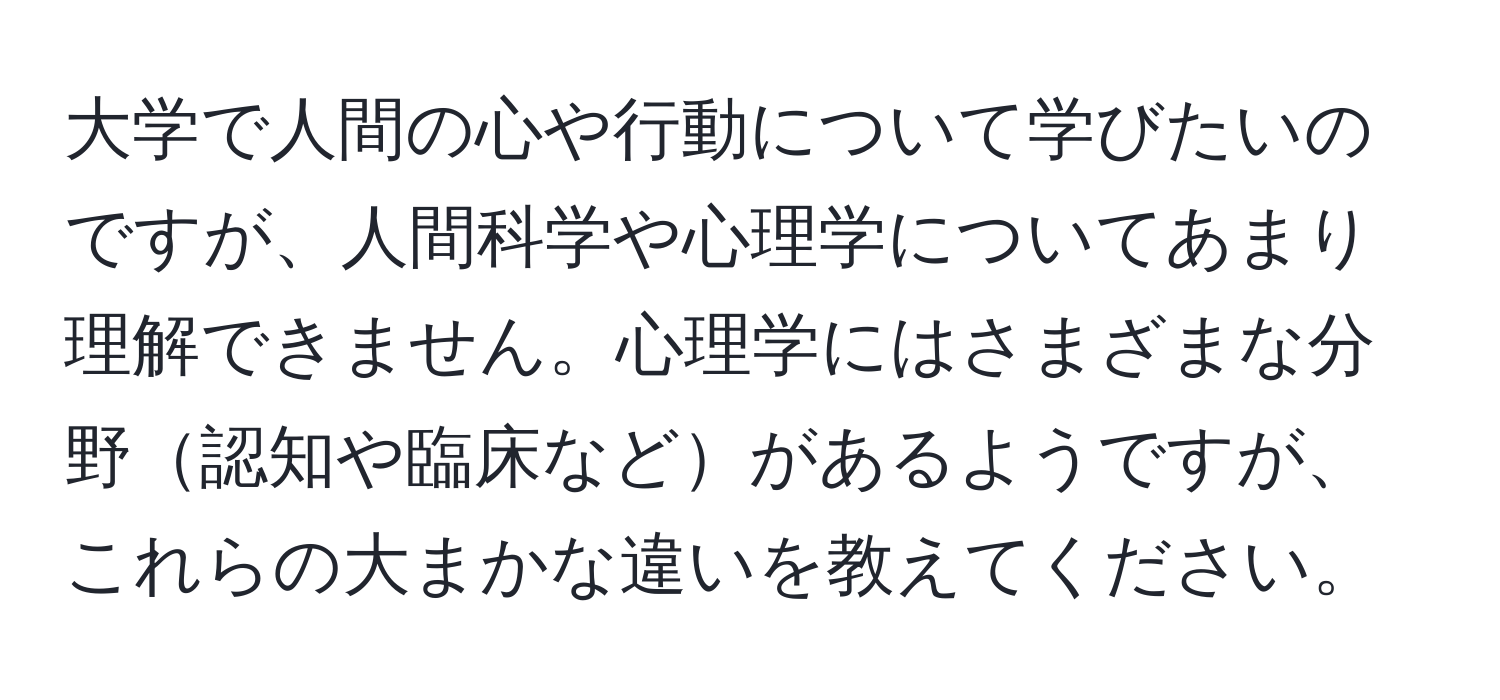 大学で人間の心や行動について学びたいのですが、人間科学や心理学についてあまり理解できません。心理学にはさまざまな分野認知や臨床などがあるようですが、これらの大まかな違いを教えてください。