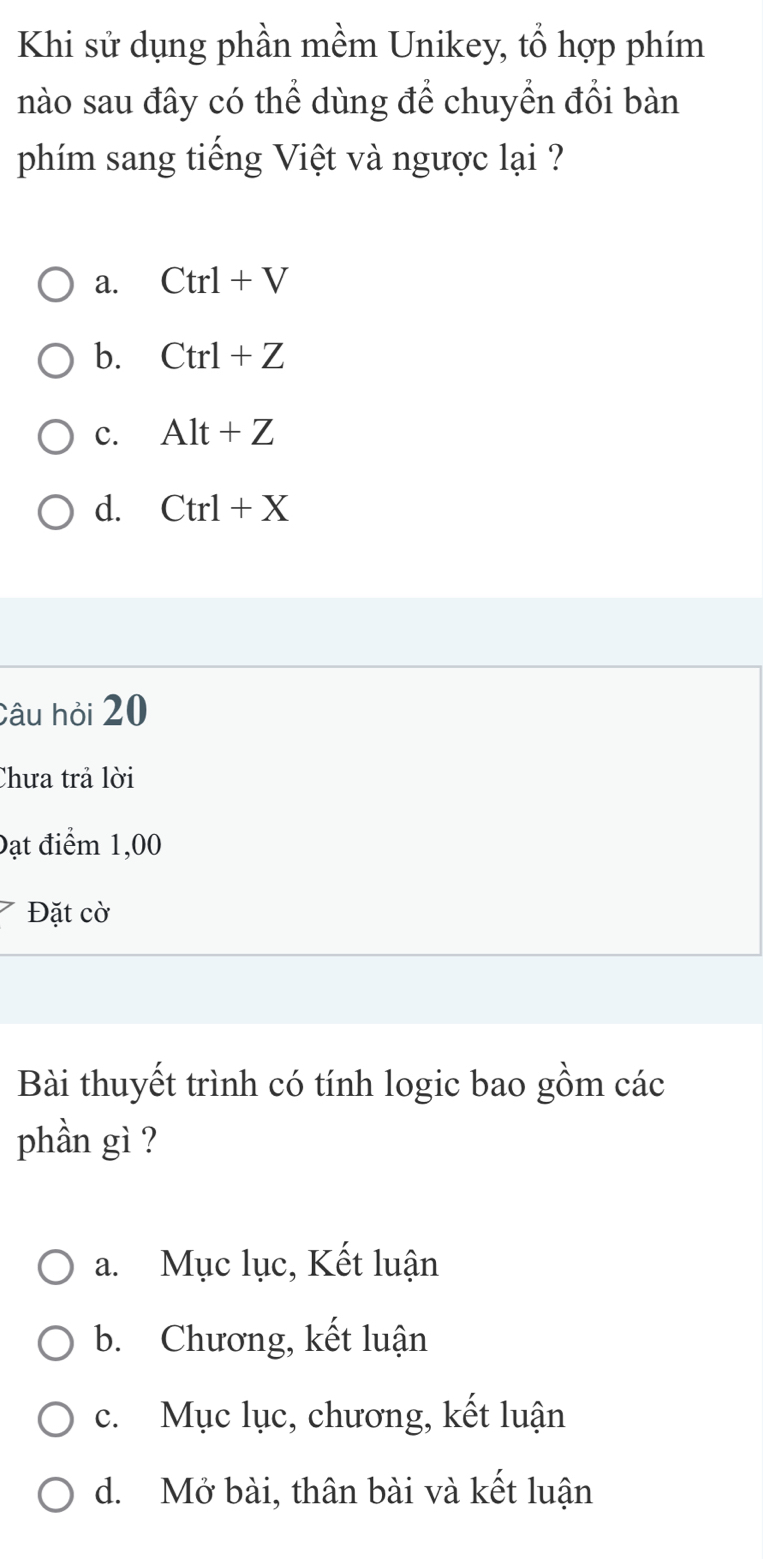 Khi sử dụng phần mềm Unikey, tổ hợp phím
nào sau đây có thể dùng để chuyển đổi bàn
phím sang tiếng Việt và ngược lại ?
a. Ctrl+V
b. Ctrl+Z
c. Alt+Z
d. Ctrl+X
Câu hỏi 20
Chưa trả lời
Đạt điểm 1,00
Đặt cờ
Bài thuyết trình có tính logic bao gồm các
phần gì ?
a. Mục lục, Kết luận
b. Chương, kết luận
c. Mục lục, chương, kết luận
d. Mở bài, thân bài và kết luận