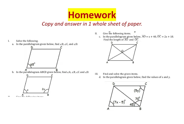 Homework
Copy and answer in 1 whole sheet of paper.
II. Give the following items.
c. In the parallelogram given below overline AO=x+40,overline OC=2x+18.
I.Solve the following. Find the length of overline AO and overline OC
a. In the parallelogram given below, find ∠ B,∠ C , and ∠ D.
∠ A,∠ B,∠ C and ∠ D. IlI, Find and solve the given items.
d. In the parallelogram given below, find the values of x and y.