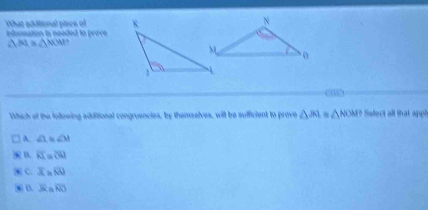 What additional pioce of 
Information is needed to prove
△ mol
Which of the following additional congruencies, by themselves, will be sufficient to prove △ JKI △ NOM? Select all that apph
A. ∠ 1 ≌ ∠ 31. D. overline KL a overline CM
C. overline x overline NQ 
. D. overline JR overline NO