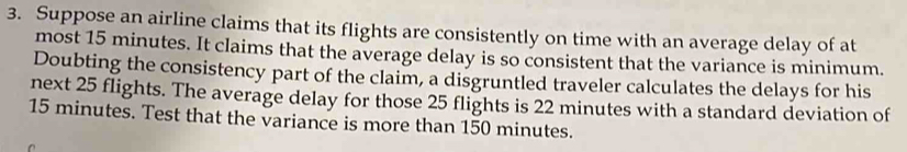 Suppose an airline claims that its flights are consistently on time with an average delay of at 
most 15 minutes. It claims that the average delay is so consistent that the variance is minimum. 
Doubting the consistency part of the claim, a disgruntled traveler calculates the delays for his 
next 25 flights. The average delay for those 25 flights is 22 minutes with a standard deviation of
15 minutes. Test that the variance is more than 150 minutes.