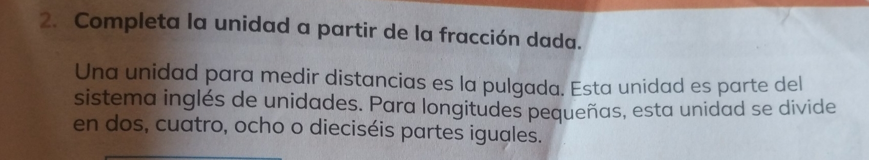 Completa la unidad a partir de la fracción dada. 
Una unidad para medir distancias es la pulgada. Esta unidad es parte del 
sistema inglés de unidades. Para longitudes pequeñas, esta unidad se divide 
en dos, cuatro, ocho o dieciséis partes iguales.