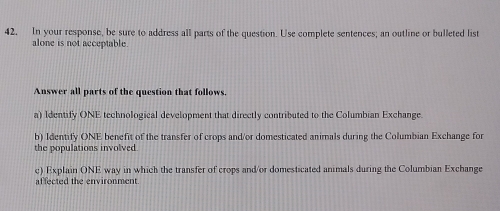 In your response, be sure to address all parts of the question. Use complete sentences; an outline or bulleted list 
alone is not acceptable. 
Answer all parts of the question that follows. 
a) Identify ONE technological development that directly contributed to the Columbian Exchange. 
b) Identify ONE benefit of the transfer of crops and/or domesticated animals during the Columbian Exchange for 
the populations involved. 
c) Explain ONE way in which the transfer of crops and/or domesticated animals during the Columbian Exchange 
affected the environment.