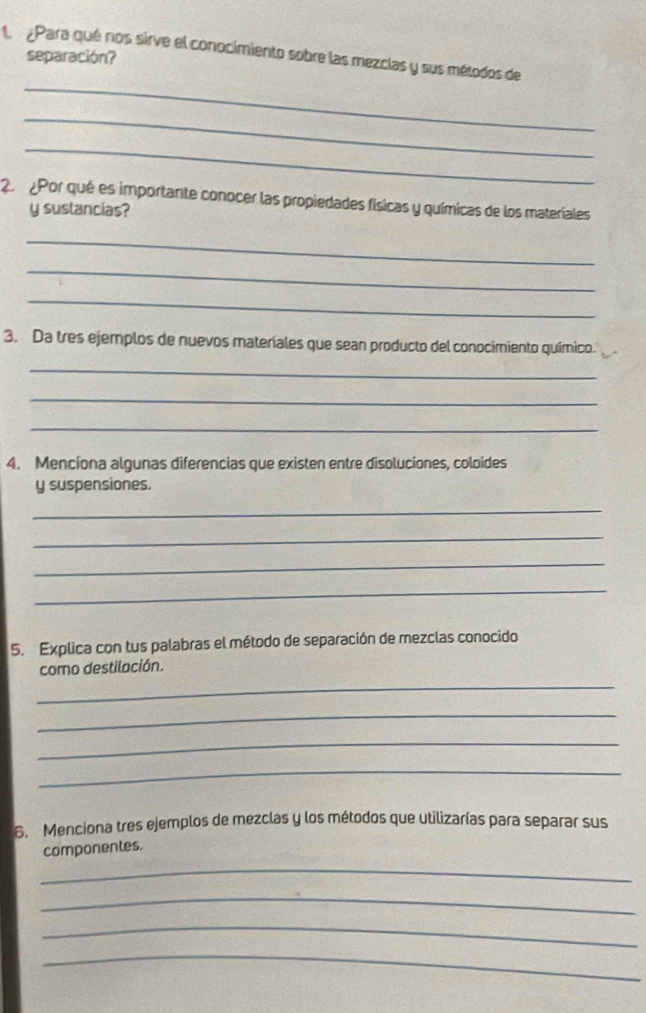 Para qué nos sirve el conocimiento sobre las mezclas y sus métodos de 
separación? 
_ 
_ 
_ 
2 Por qué es importante conocer las propiedades físicas y químicas de los materiales 
y sustancias? 
_ 
_ 
_ 
3. Da tres ejemplos de nuevos materiales que sean producto del conocimiento químico. 
_ 
_ 
_ 
4. Menciona algunas diferencias que existen entre disoluciones, coloides 
y suspensiones. 
_ 
_ 
_ 
_ 
5. Explica con tus palabras el método de separación de mezclas conocido 
como destilación. 
_ 
_ 
_ 
_ 
6. Menciona tres ejemplos de mezclas y los métodos que utilizarías para separar sus 
componentes. 
_ 
_ 
_ 
_