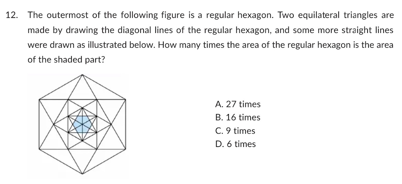 The outermost of the following figure is a regular hexagon. Two equilateral triangles are
made by drawing the diagonal lines of the regular hexagon, and some more straight lines
were drawn as illustrated below. How many times the area of the regular hexagon is the area
of the shaded part?
A. 27 times
B. 16 times
C. 9 times
D. 6 times