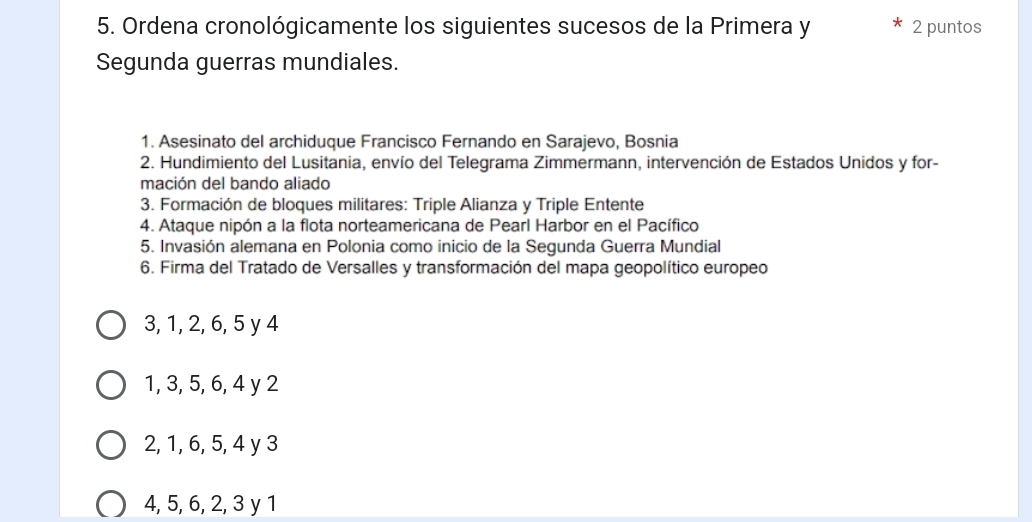 Ordena cronológicamente los siguientes sucesos de la Primera y 2 puntos
Segunda guerras mundiales.
1. Asesinato del archiduque Francisco Fernando en Sarajevo, Bosnia
2. Hundimiento del Lusitania, envío del Telegrama Zimmermann, intervención de Estados Unidos y for-
mación del bando aliado
3. Formación de bloques militares: Triple Alianza y Triple Entente
4. Ataque nipón a la flota norteamericana de Pearl Harbor en el Pacífico
5. Invasión alemana en Polonia como inicio de la Segunda Guerra Mundial
6. Firma del Tratado de Versalles y transformación del mapa geopolítico europeo
3, 1, 2, 6, 5 y 4
1, 3, 5, 6, 4 y 2
2, 1, 6, 5, 4 y 3
4, 5, 6, 2, 3 y 1