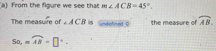 From the figure we see that m∠ ACB=45°. 
The measure of ∠ ACB is undefined o the measure of widehat AB. 
S0, mwidehat AB=□°.