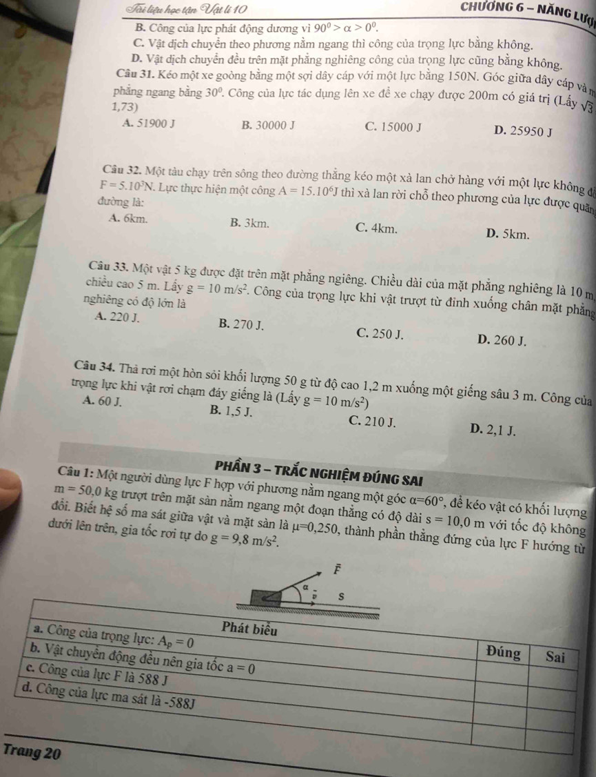 Tui liệu học tận Vật lí 10 Chương 6 - Năng Lượ
B. Công của lực phát động dương vì 90^0>alpha >0^0.
C. Vật dịch chuyển theo phương nằm ngang thì công của trọng lực bằng không.
D. Vật dịch chuyển đều trên mặt phẳng nghiêng công của trọng lực cũng bằng không.
Câu 31. Kéo một xe goòng bằng một sợi dây cáp với một lực bằng 150N. Góc giữa dây cáp vàm
phẳng ngang bằng 30° 2. Công của lực tác dụng lên xe đề xe chạy được 200m có giá trị (Lấy
1,73) sqrt(3)
A. 51900 J B. 30000 J C. 15000 J D. 25950 J
Câu 32. Một tàu chạy trên sông theo đường thắng kéo một xà lan chở hàng với một lực không đ
F=5.10^3N.. Lực thực hiện một công A=15.10^6J thì xà lan rời chỗ theo phương của lực được quân
đường là:
A. 6km. B. 3km. C. 4km. D. 5km.
Câu 33. Một vật 5 kg được đặt trên mặt phẳng ngiêng. Chiều dài của mặt phẳng nghiêng là 10 m
chiều cao 5 m. Lấy g=10m/s^2. Công của trọng lực khi vật trượt từ đỉnh xuống chân mặt phẳng
nghiêng có độ lớn là
A. 220 J. B. 270 J. C. 250 J. D. 260 J.
Câu 34. Thả rơi một hòn sỏi khối lượng 50 g từ độ cao 1,2 m xuống một giếng sâu 3 m. Công của
trọng lực khi vật rơi chạm đáy giếng là (Lấy g=10m/s^2)
A. 60 J. B. 1,5 J. C. 210 J. D. 2,1 J.
PHầN 3 - TRắC NGHIỆM ĐÚNG SAI
Câu 1: Một người dùng lực F hợp với phương nằm ngang một góc alpha =60° , để kéo vật có khối lượng
m=50,0kg trượt trên mặt sản nằm ngang một đoạn thẳng có độ dài s=10,0 m với tốc độ không
đổi. Biết hxi số ma sát giữa vật và mặt sàn là mu =0,250 , thành phần thẳng đứng của lực F hướng từ
dưới lên trên, gia tốc rơi tự do g=9,8m/s^2.
a
; s
T