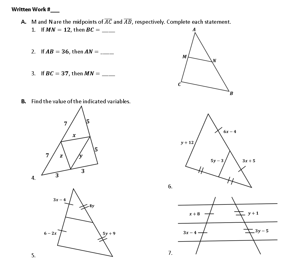 Written Work #
A. M and Nare the midpoints of overline AC and overline AB , respectively. Complete each statement.
1. If MN=12 , then BC= _
2. If AB=36 , then AN= _
3. If BC=37 , then MN= _
B. Find the value of the indicated variables.
4.
6.
5.