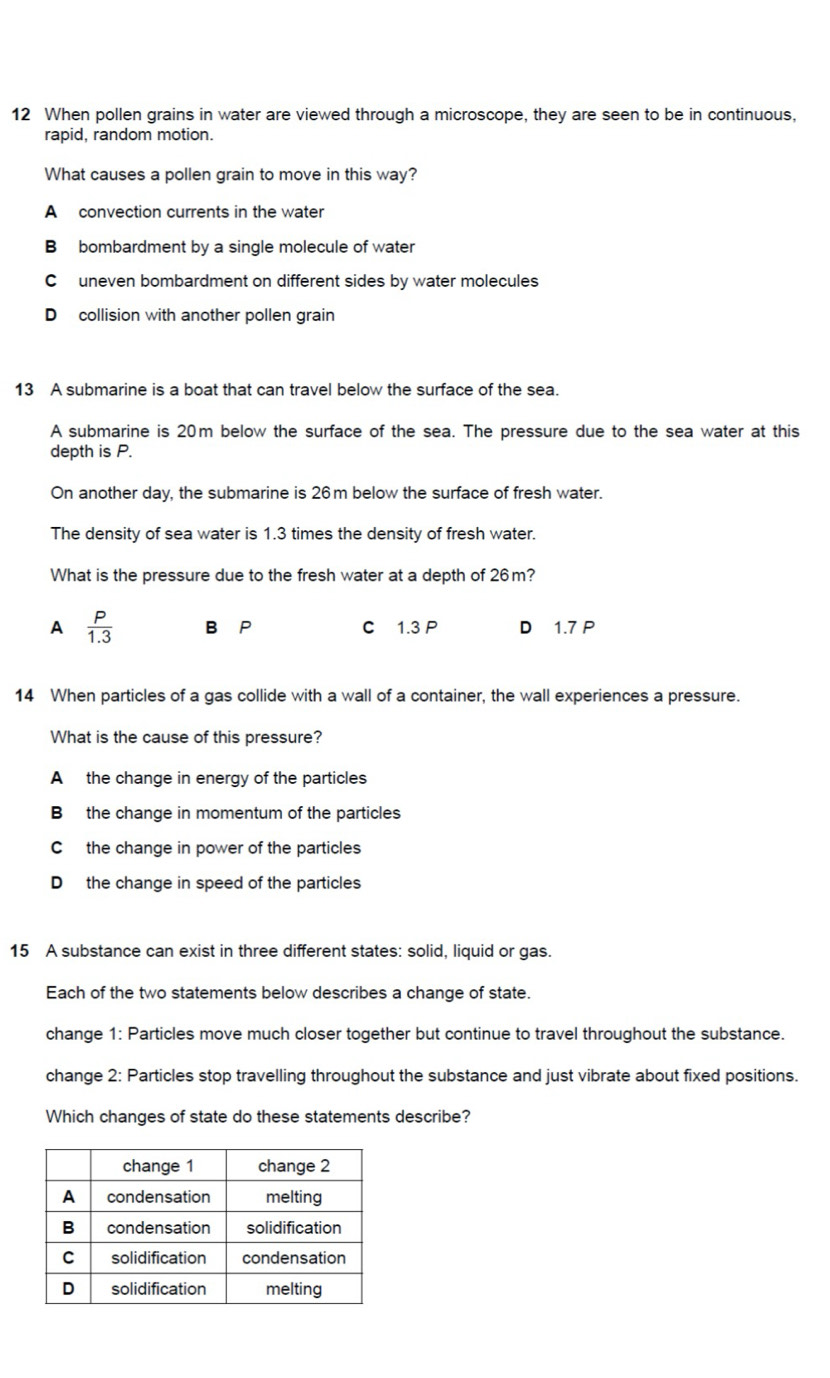 When pollen grains in water are viewed through a microscope, they are seen to be in continuous,
rapid, random motion.
What causes a pollen grain to move in this way?
A convection currents in the water
Bbombardment by a single molecule of water
C uneven bombardment on different sides by water molecules
D collision with another pollen grain
13 A submarine is a boat that can travel below the surface of the sea.
A submarine is 20m below the surface of the sea. The pressure due to the sea water at this
depth is P.
On another day, the submarine is 26m below the surface of fresh water.
The density of sea water is 1.3 times the density of fresh water.
What is the pressure due to the fresh water at a depth of 26m?
A  P/1.3  B⊆P C 1.3 P D 1.7 P
14 When particles of a gas collide with a wall of a container, the wall experiences a pressure.
What is the cause of this pressure?
A the change in energy of the particles
B the change in momentum of the particles
C the change in power of the particles
D the change in speed of the particles
15 A substance can exist in three different states: solid, liquid or gas.
Each of the two statements below describes a change of state.
change 1: Particles move much closer together but continue to travel throughout the substance.
change 2: Particles stop travelling throughout the substance and just vibrate about fixed positions.
Which changes of state do these statements describe?