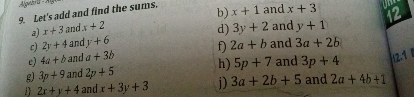 Algebra - Älg 
9. Let's add and find the sums. 
b) x+1 and x+3
12 
a) x+3 and x+2 d) 3y+2 and y+1
c) 2y+4 and y+6 2a+b and 3a+2b
f 
e) 4a+b and a+3b 12.1 
g) 3p+9 and 2p+5 h) 5p+7 and 3p+4
j) 3a+2b+5 and 
i) 2x+y+4 and x+3y+3 2a+4b+2