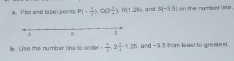 Plot and label points P(- 5/2 ), Q(2 3/4 ), R(1.25) ,and S(-3.5) on the number line. 
b. Use the number line to order - 5/2 , 2 3/4 1.25 , and -3.5 from least to greatest.