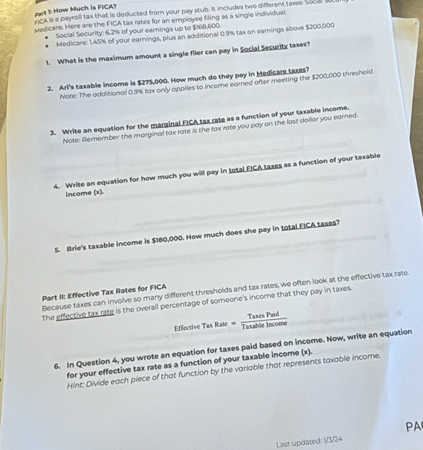How Much is FICA? 
FICA is a payroll tax that is deducted from your pay stub. It includes two different taxes: Social suc 
Medicare. Here are the FICA tax rates for an employee filing as a single individual; 
Social Security: 6.2% of your earnings up to $168,600. 
Medicare: 1.45% of your earnings, plus an additional 0.9% tax on earnings above $200,000
1. What is the maximum amount a single filer can pay in Social Security taxes? 
2. Ari's taxable income is $275,000. How much do they pay in Medicare taxes? 
Note: The additional 0.9% tax only applies to income earned after meeting the $200,000 threshold. 
3. Write an equation for the marginal FICA tax rate as a function of your taxable income. 
Note: Remember the marginal tax rate is the tax rate you pay on the last dollar you earned. 
4. Write an equation for how much you will pay in total FICA taxes as a function of your taxable 
income (x). 
5. Brie's taxable income is $180,000. How much does she pay in total FICA taxes? 
Because taxes can involve so many different thresholds and tax rates, we often look at the effective tax rate. 
Part II: Effective Tax Rates for FICA 
The effective tax rate is the overall percentage of someone's income that they pay in taxes. 
Effective Tax Rate = Taxable Incoine 
6. In Question 4, you wrote an equation for taxes paid based on income. Now, write an equation 
for your effective tax rate as a function of your taxable income (x). 
Hint: Divide each piece of that function by the variable that represents taxable income. 
PA 
Last updated: 1/3/24