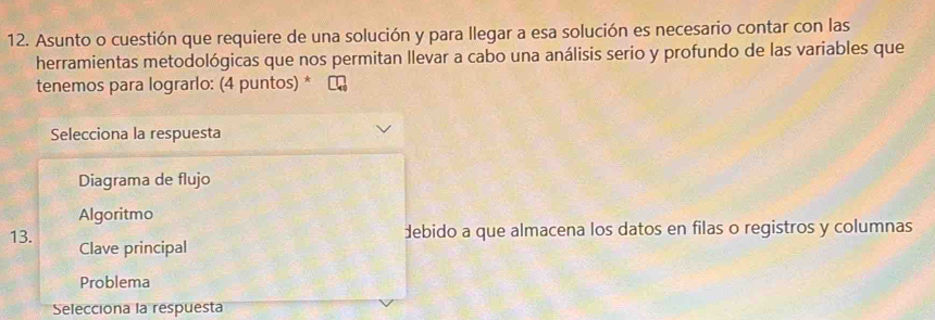 Asunto o cuestión que requiere de una solución y para llegar a esa solución es necesario contar con las
herramientas metodológicas que nos permitan llevar a cabo una análisis serio y profundo de las variables que
tenemos para lograrlo: (4 puntos) *
Selecciona la respuesta
Diagrama de flujo
Algoritmo
debido a que almacena los datos en filas o registros y columnas
13. Clave principal
Problema
Selecciona la respuesta