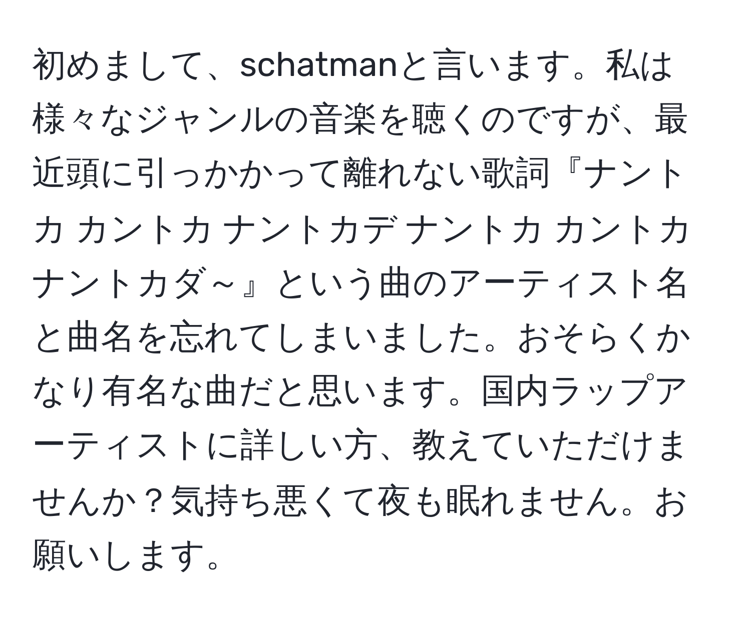 初めまして、schatmanと言います。私は様々なジャンルの音楽を聴くのですが、最近頭に引っかかって離れない歌詞『ナントカ カントカ ナントカデ ナントカ カントカ ナントカダ～』という曲のアーティスト名と曲名を忘れてしまいました。おそらくかなり有名な曲だと思います。国内ラップアーティストに詳しい方、教えていただけませんか？気持ち悪くて夜も眠れません。お願いします。