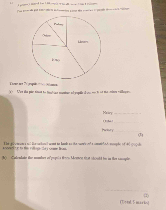 3.3 
A primary school has 180 pupils who all come from 4 villages. 
This accurate pie chart gives information about the number of pupils from each village. 
There are 74 pupils from Monton. 
(a) Use the pie chart to find the number of pupils from each of the other villages. 
Nelvy_ 
Oxber_ 
Pudney_ 
(3) 
The governers of the school want to look at the work of a stratified sample of 40 pupils 
according to the village they come from. 
(b) Calculate the number of pupils from Monton that should be in the sample. 
_ 
(2) 
(Total 5 marks)