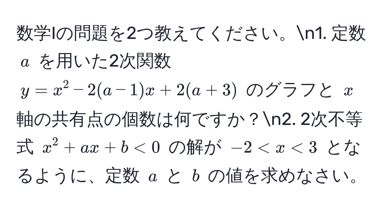 数学Iの問題を2つ教えてください。n1. 定数 $a$ を用いた2次関数 $y = x^2 - 2(a - 1)x + 2(a + 3)$ のグラフと $x$ 軸の共有点の個数は何ですか？n2. 2次不等式 $x^2 + ax + b < 0$ の解が $-2 < x < 3$ となるように、定数 $a$ と $b$ の値を求めなさい。