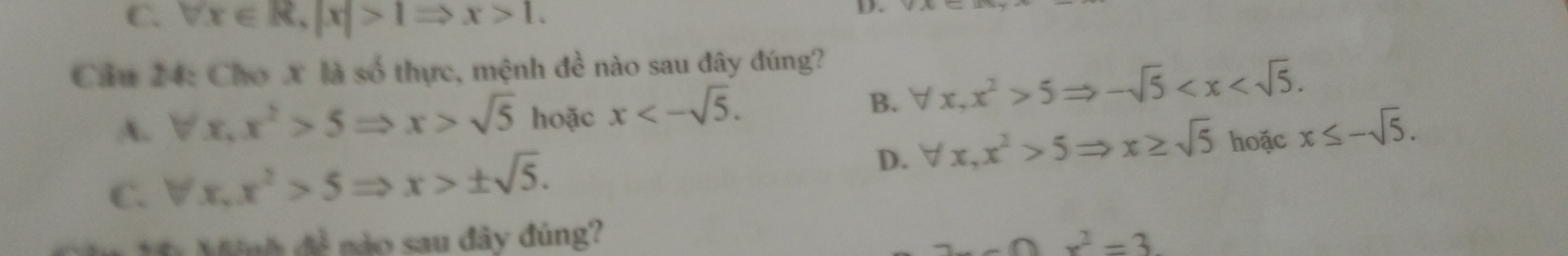 C. forall x∈ R, |x|>1Rightarrow x>1. 
D.
Cầu 24: Chơ X là số thực, mệnh đề nào sau đây đúng?
A. forall x, x^2>5Rightarrow x>sqrt(5) hoặc x<-sqrt(5).
B. forall x, x^2>5Rightarrow -sqrt(5) .
D. forall x, x^2>5Rightarrow x≥ sqrt(5) hoặc x≤ -sqrt(5).
C. forall x, x^2>5Rightarrow x>± sqrt(5). 
Minh đề nào sau đây đúng?
2x-0x^2=3