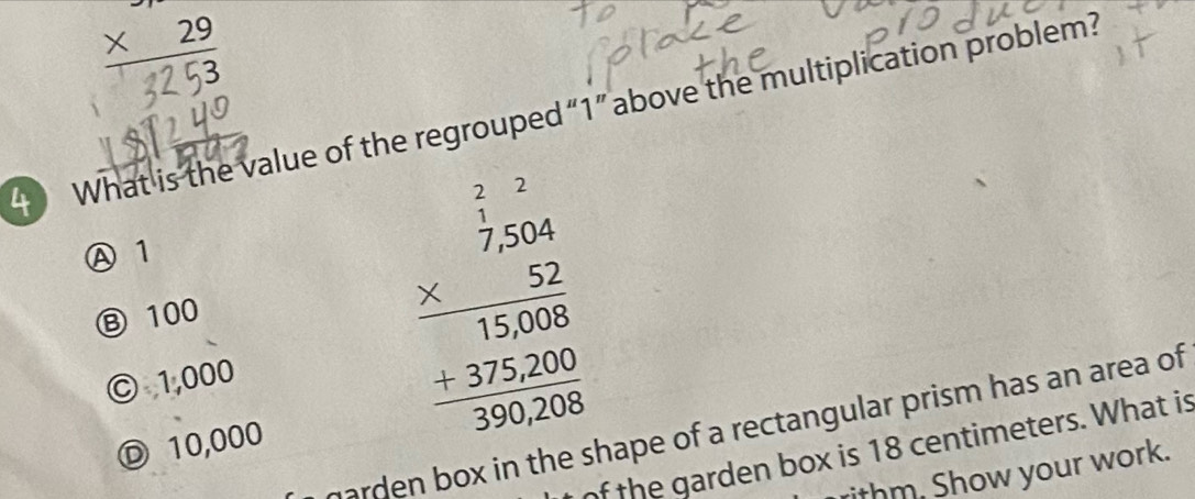 beginarrayr to 2 * 29 hline endarray
4What is the value of the regrouped“ 1 ” above the multiplication problem?
Ⓐ 1
Ⓑ 100
© 1,000
frac beginarrayr  2/2.20   152/5200 0 5020 
marden box in the shape of a rectangular prism has an area of
Ⓓ 10,000
of the garden box is 18 centimeters. What is
ithm. Show your work.