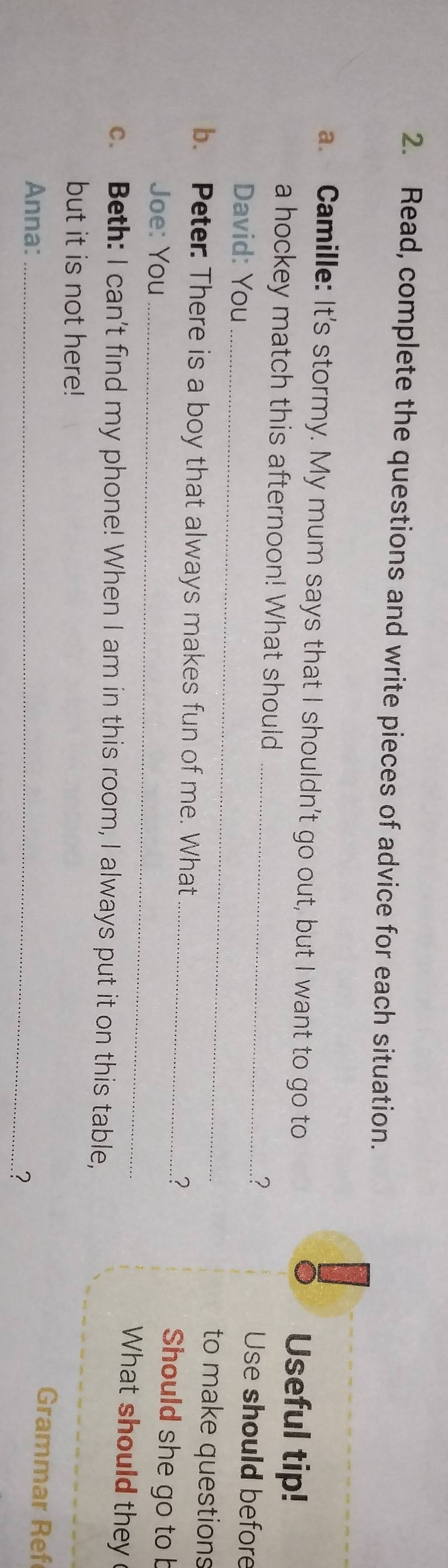 Read, complete the questions and write pieces of advice for each situation. 
a. Camille: It's stormy. My mum says that I shouldn't go out, but I want to go to Useful tip! 
a hockey match this afternoon! What should _.? Use should before 
David: You_ to make questions 
b. Peter: There is a boy that always makes fun of me. What _.? 
_ 
Joe: You 
Should she go to b 
What should they 
c. Beth: I can't find my phone! When I am in this room, I always put it on this table, 
but it is not here! 
Anna:_ 
Grammar Ref