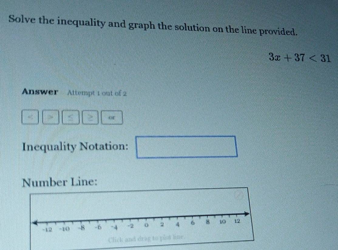 Solve the inequality and graph the solution on the line provided.
3x+37<31</tex> 
Answer Attempt 1 out of 2 
o 
Inequality Notation:  1/2 *  1/2 *  1/2 *  1/2 *  1/2 = □ /□   x_□ 
Number Line: