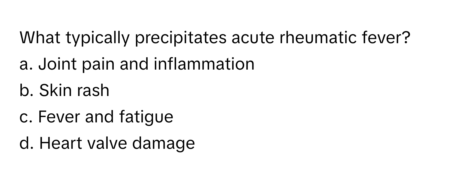 What typically precipitates acute rheumatic fever?

a. Joint pain and inflammation
b. Skin rash
c. Fever and fatigue
d. Heart valve damage