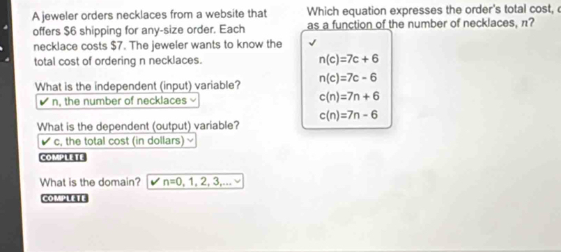 A jeweler orders necklaces from a website that Which equation expresses the order's total cost,
offers $6 shipping for any-size order. Each as a function of the number of necklaces, n?
necklace costs $7. The jeweler wants to know the
total cost of ordering n necklaces. n(c)=7c+6
n(c)=7c-6
What is the independent (input) variable?
n, the number of necklaces
c(n)=7n+6
c(n)=7n-6
What is the dependent (output) variable?
c, the total cost (in dollars)
COMPLETE
What is the domain? n=0,1,2,3,... 
COMPLETE