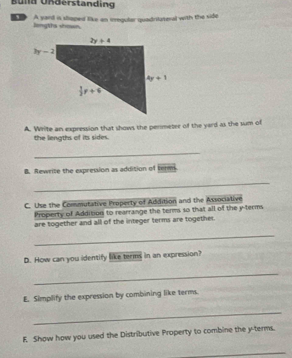 Build Understanding
、 A yard is shaped like an irregular quadrilateral with the side
langths shown.
A. Write an expression that shows the perimeter of the yard as the sum of
the lengths of its sides.
_
B. Rewrite the expression as addition of terms.
_
C. Use the Commutative Property of Addition and the Associative
Property of Addition to rearrange the terms so that all of the y terms
are together and all of the integer terms are together.
_
D. How can you identify like terms in an expression?
_
E. Simplify the expression by combining like terms.
_
F. Show how you used the Distributive Property to combine the y-terms.
_