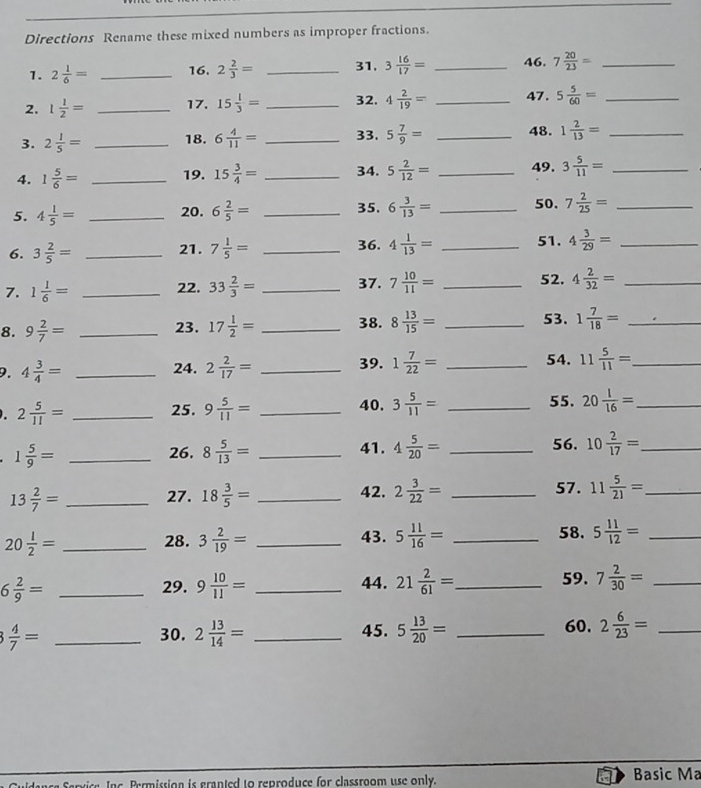 Directions Rename these mixed numbers as improper fractions.
1. 2 1/6 = _16. 2 2/3 = _31. 3 16/17 = _46. 7 20/23 = _
2. 1 1/2 = _17. 15 1/3 = _32. 4 2/19 = _47. 5 5/60 = _
3. 2 1/5 = _18. 6 4/11 = _33. 5 7/9 = _48. 1 2/13 = _
4. 1 5/6 = _19. 15 3/4 = _34. 5 2/12 = _49. 3 5/11 = _
35.
5. 4 1/5 = _20. 6 2/5 = _ 6 3/13 = _50. 7 2/25 = _
6. 3 2/5 = _21. 7 1/5 = _36. 4 1/13 = _51. 4 3/29 = _
7. 1 1/6 = _22. 33 2/3 = _37. 7 10/11 = _52. 4 2/32 = _
8. 9 2/7 = _23. 17 1/2 = _38. 8 13/15 = _53. 1 7/18 = _
9. 4 3/4 = _24. 2 2/17 = _39. 1 7/22 = _54. 11 5/11 = _
40.
. 2 5/11 = _25. 9 5/11 = _ 3 5/11 = _55. 20 1/16 = _
1 5/9 = _
26. 8 5/13 = _41. 4 5/20 = _56. 10 2/17 = _
13 2/7 = __42. 2 3/22 = _57. 11 5/21 = _
27. 18 3/5 =
20 1/2 = _ 28. 3 2/19 = _ 5 11/16 = _58. 5 11/12 = _
43.
59.
6 2/9 = _29. 9 10/11 = _44. 21 2/61 = _ 7 2/30 = _
60.
3 4/7 = _30. 2 13/14 = _45. 5 13/20 = _ 2 6/23 = _
Permission is granted to reproduce for classroom use only. Basic Ma