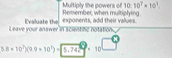 Multiply the powers of 10:10^7* 10^1. 
Remember, when multiplying. 
Evaluate the exponents, add their values. 
Leave your answer in scientific notation
5.8* 10^7)(9.9* 10^1)=5.742 * 10 □