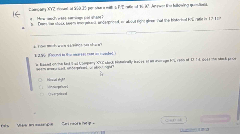 Company XYZ closed at $50.25 per share with a P/E ratio of 16.97 Answer the following questions.
a How much were earnings per share?
b Does the stock seem overpriced, underpriced, or about right given that the historical P/E ratio is 12-14?
a How much were earings per share?
$ 2.96 (Round to the nearest cent as needed )
b Based on the fact that Company XYZ stock historically trades at an average P/E ratio of 12-14, does the stock price
seem overpriced, underpriced, or about right?
About right
Underpriced
Overpriced
Clear olf
this View an example Get more help 
([ 072)