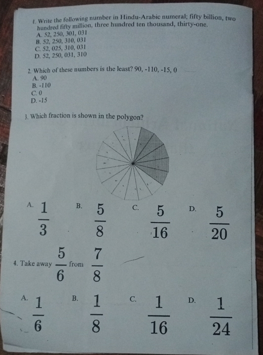 Write the following number in Hindu-Arabic numeral; fifty billion, two
hundred fifty million, three hundred ten thousand, thirty-one.
A. 52, 250, 301, 031
B. 52, 250, 310, 031
C. 52, 025, 310, 031
D. 52, 250, 031, 310
2. Which of these numbers is the least? 90, -110, -15, 0
A. 90
B. -110
C. 0
D. -15
3. Which fraction is shown in the polygon?
A.  1/3 
B.  5/8 
C.  5/16 
D.  5/20 
4. Take away  5/6  from  7/8 
A.  1/6 
B.  1/8 
C.  1/16 
D.  1/24 